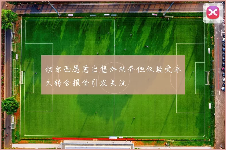 切尔西愿意出售加纳乔但仅接受永久转会报价引发关注