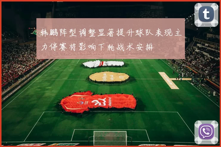 韩鹏阵型调整显著提升球队表现主力停赛将影响下轮战术安排