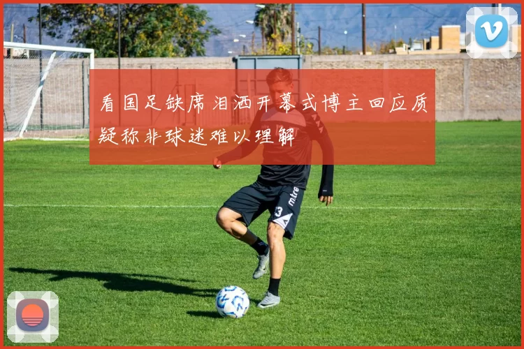看国足缺席泪洒开幕式博主回应质疑称非球迷难以理解