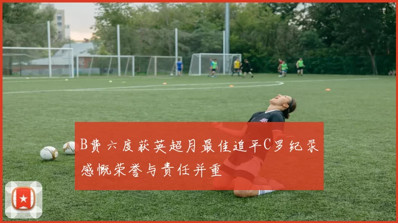 B费六度获英超月最佳追平C罗纪录感慨荣誉与责任并重