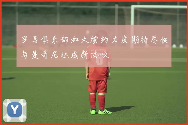 罗马俱乐部加大续约力度期待尽快与曼奇尼达成新协议