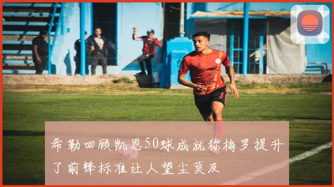 希勒回顾凯恩50球成就称梅罗提升了前锋标准让人望尘莫及