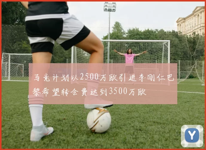 马竞计划以2500万欧引进李刚仁巴黎希望转会费达到3500万欧
