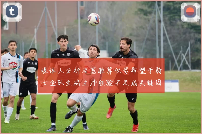 媒体人分析活塞胜算仅寄希望于骑士全队生病主帅经验不足成关键因素