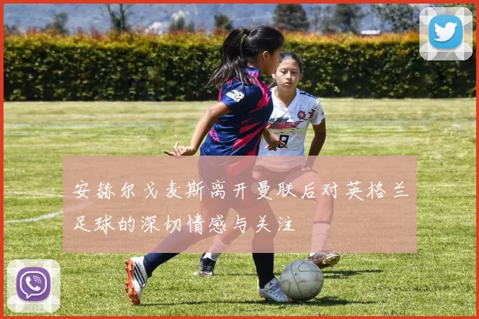 安赫尔戈麦斯离开曼联后对英格兰足球的深切情感与关注