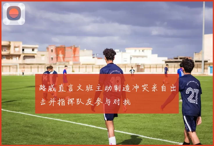 路威直言文班主动制造冲突亲自出击并指挥队友参与对抗