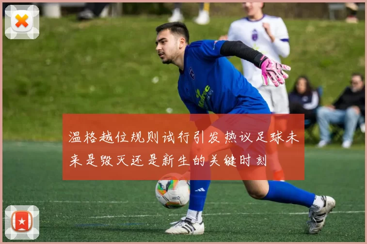 温格越位规则试行引发热议足球未来是毁灭还是新生的关键时刻