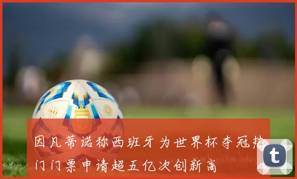 因凡蒂诺称西班牙为世界杯夺冠热门门票申请超五亿次创新高