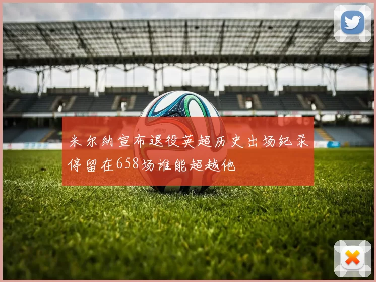 米尔纳宣布退役英超历史出场纪录停留在658场谁能超越他
