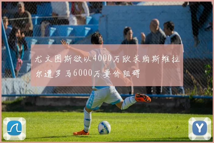 尤文图斯欲以4000万欧求购斯维拉尔遭罗马6000万要价阻碍