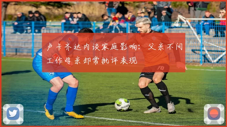 卢卡齐达内谈家庭影响：父亲不问工作母亲却常批评表现