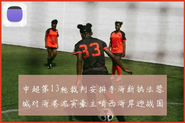 中超第13轮裁判安排李海新执法蓉城对海港沈寅豪主哨西海岸迎战国安