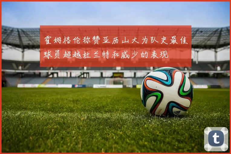 霍姆格伦称赞亚历山大为队史最佳球员超越杜兰特和威少的表现